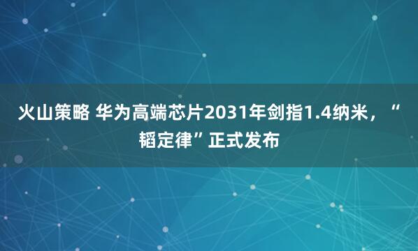 火山策略 华为高端芯片2031年剑指1.4纳米，“韬定律”正式发布
