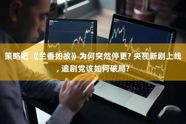 策略吧 《兰香如故》为何突然停更? 央视新剧上线, 追剧党该如何破局?