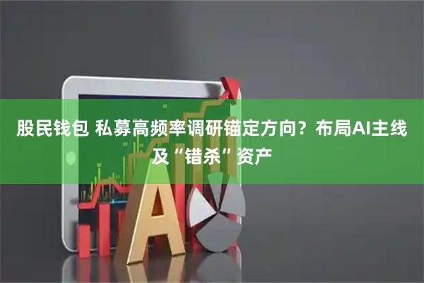 股民钱包 私募高频率调研锚定方向？布局AI主线及“错杀”资产
