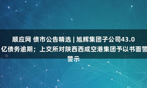 顺应网 债市公告精选 | 旭辉集团子公司43.091亿债务逾期；上交所对陕西西咸空港集团予以书面警示